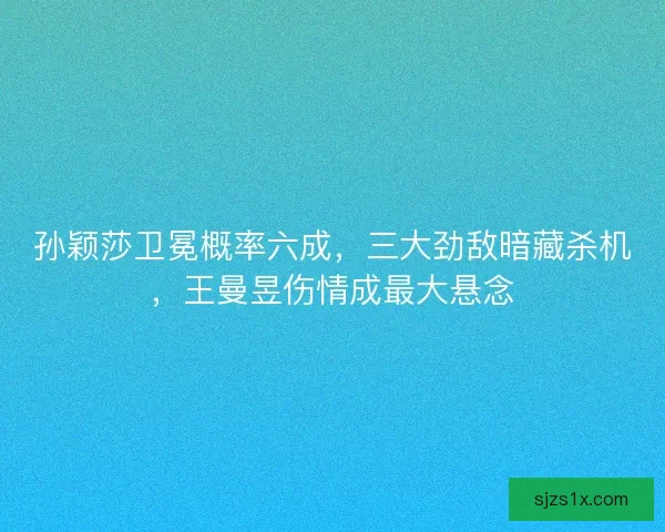孙颖莎卫冕概率六成，三大劲敌暗藏杀机，王曼昱伤情成最大悬念