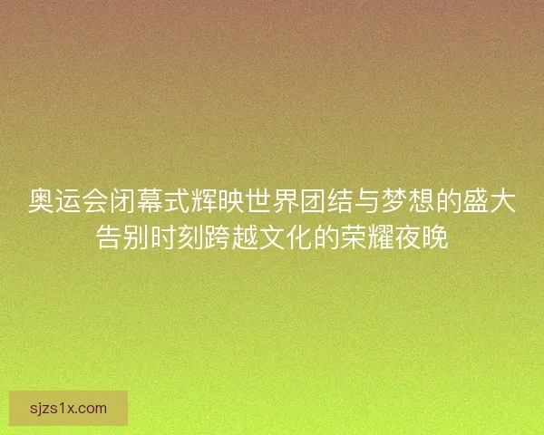 奥运会闭幕式辉映世界团结与梦想的盛大告别时刻跨越文化的荣耀夜晚