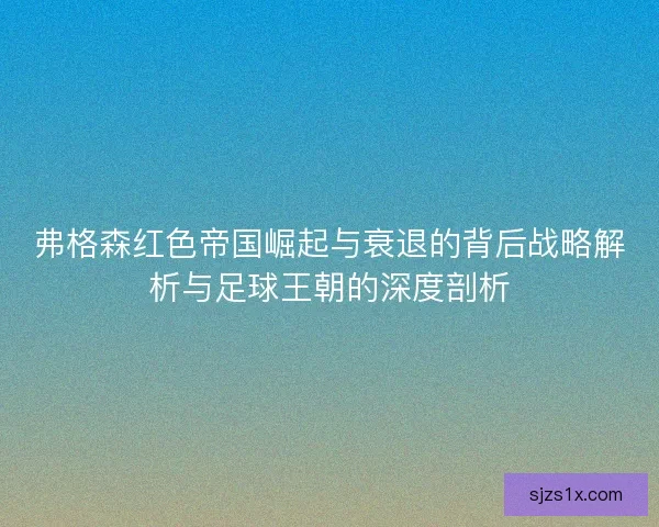 弗格森红色帝国崛起与衰退的背后战略解析与足球王朝的深度剖析