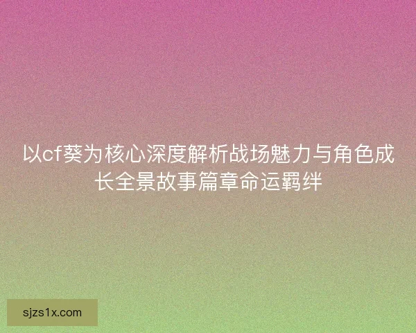 以cf葵为核心深度解析战场魅力与角色成长全景故事篇章命运羁绊