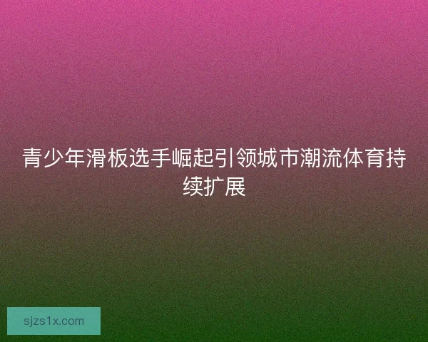 青少年滑板选手崛起引领城市潮流体育持续扩展