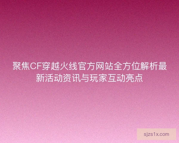 聚焦CF穿越火线官方网站全方位解析最新活动资讯与玩家互动亮点