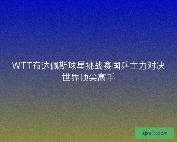 WTT布达佩斯球星挑战赛国乒主力对决世界顶尖高手