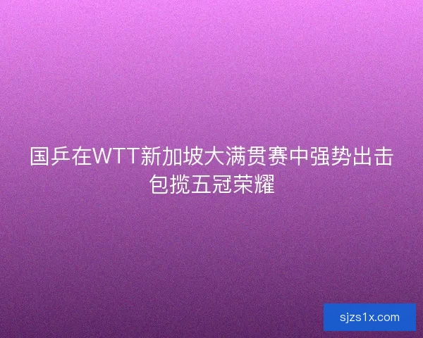 国乒在WTT新加坡大满贯赛中强势出击包揽五冠荣耀